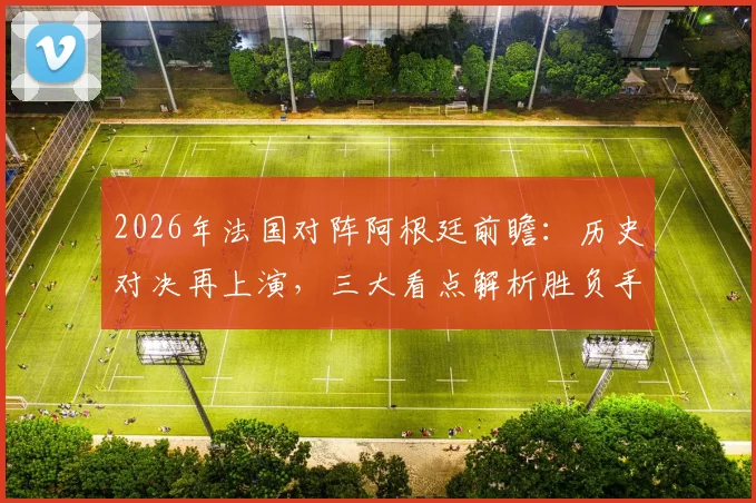 2026年法国对阵阿根廷前瞻:历史对决再上演,三大看点解析胜负手