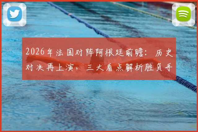 2026年法国对阵阿根廷前瞻：历史对决再上演，三大看点解析胜负手