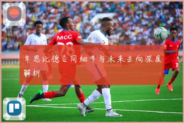 年恩比德合同细节与未来去向深度解析
