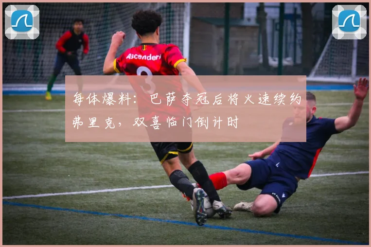 每体爆料：巴萨夺冠后将火速续约弗里克，双喜临门倒计时