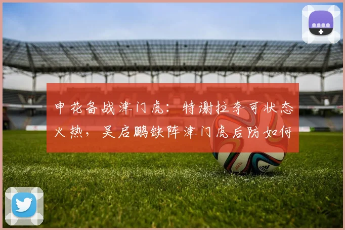 申花备战津门虎：特谢拉李可状态火热，吴启鹏缺阵津门虎后防如何调整？