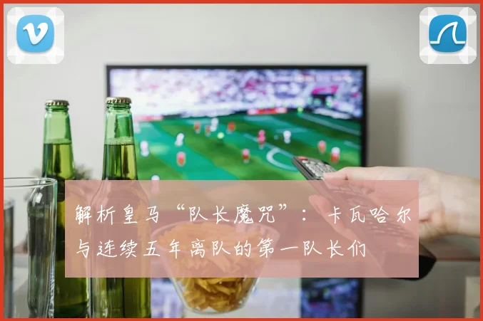 解析皇马“队长魔咒”：卡瓦哈尔与连续五年离队的第一队长们