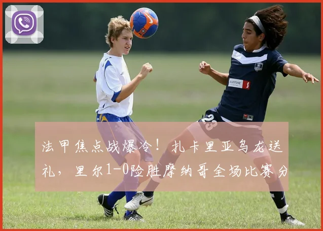 法甲焦点战爆冷!扎卡里亚乌龙送礼,里尔1-0险胜摩纳哥全场比赛分析