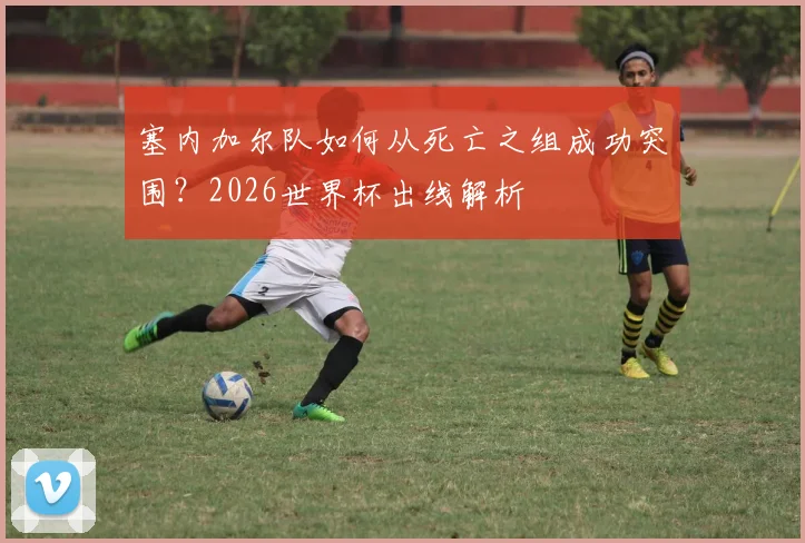 塞内加尔队如何从死亡之组成功突围?2026世界杯出线解析